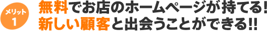 メリット1 無料でお店のホームページが持てる！ 新しい顧客と出会うことができる！！