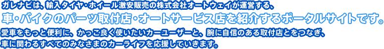 ガレナビは、輸入タイヤ・ホイール激安販売の株式会社オートウェイが運営する、車のパーツ取付店・カーメンテナンス店を紹介するポータルサイトです。 愛車をもっと便利に、かっこ良く使いたいカーユーザーと、腕に自信のある取付店をつなぎ、車に関わるすべてのみなさまのカーライフを応援していきます。